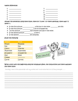 twelve differences
1. _________________
2. _________________
3. _________________
4. _________________
5. _________________
6. _________________
7. _________________
8. _________________
9. _________________
10. _________________
11. _________________
12. _________________
Answer the sentences using there is/are, there isn´t/ aren´t or there were/was, there wasn´t/
weren´t.
 In the first picture _________________ a fish but in the other __________ any fish.
 In the first picture _______________ a lot of strawberries.
 In first picture ______________two children and also in the other.
 In the second picture _____________ a cherry.
 In the second _______________ any potatoes.
Study the following
Write a story with this beginning using the vocabulary given, the conjunctions and there was/were
and there is/are
“One day I went to the supermarket with my mother and I could notice that a lot of thing changed ……..
__________________________________________________________________________________________________
__________________________________________________________________________________________________
__________________________________________________________________________________________________
__________________________________________________________________________________________________
__________________________________________________________________________________________________
__________________________________________________________________________________________________
__________________________________________________________________________________________________
__________________________________________________________________________________________________
__________________________________________________________________________________________________.
Singular Plural
Potato Potatoes
Fish Fish
Cherry Cherries
Mushroom mushrooms
Strawberry strawberries
Kiwi Kiwis
Cheese -----------------
Carrot Carrots
 