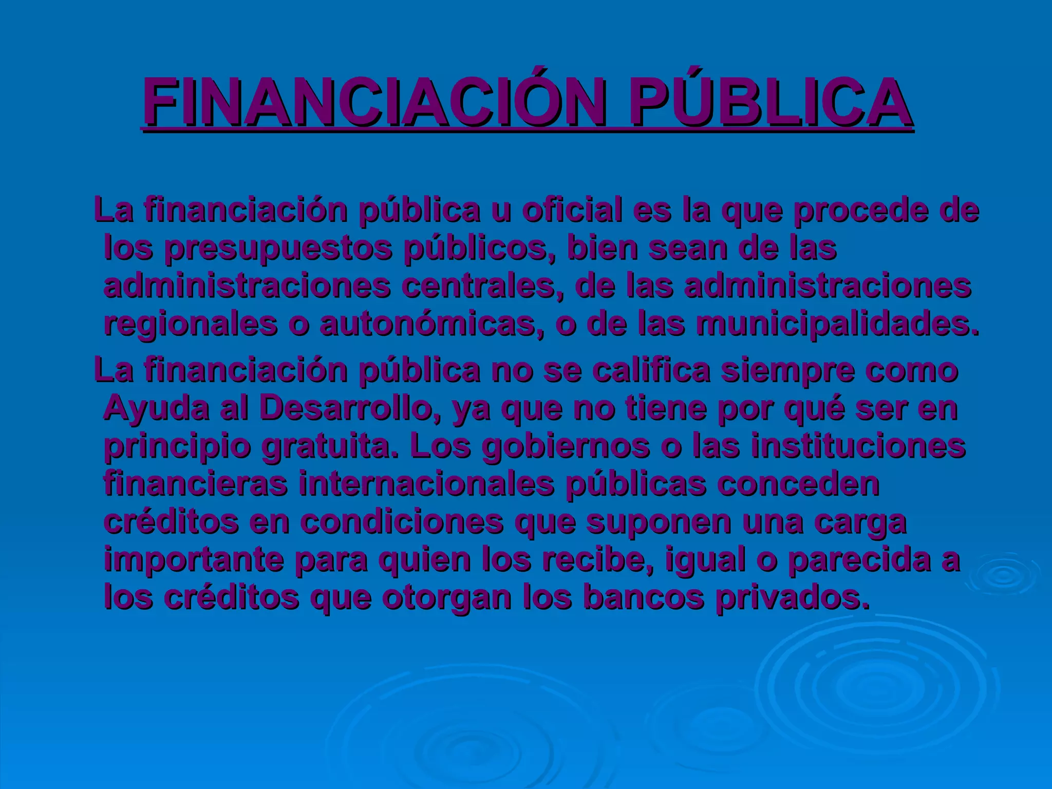 FINANCIACIÓN PÚBLICA La financiación pública u oficial es la que procede de los presupuestos públicos, bien sean de las administraciones centrales, de las administraciones regionales o autonómicas, o de las municipalidades. La financiación pública no se califica siempre como Ayuda al Desarrollo, ya que no tiene por qué ser en principio gratuita. Los gobiernos o las instituciones financieras internacionales públicas conceden créditos en condiciones que suponen una carga importante para quien los recibe, igual o parecida a los créditos que otorgan los bancos privados.  