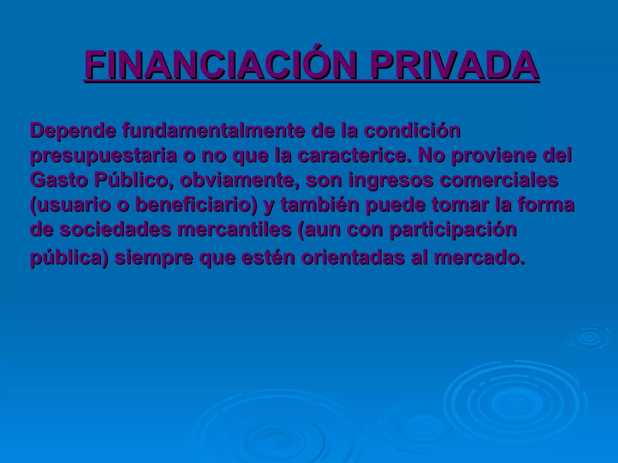 FINANCIACIÓN PRIVADA Depende fundamentalmente de la condición presupuestaria o no que la caracterice. No proviene del  Gasto Público, obviamente, son ingresos comerciales (usuario o beneficiario) y también puede tomar la forma de sociedades mercantiles (aun con participación pública) siempre que estén orientadas al mercado.   