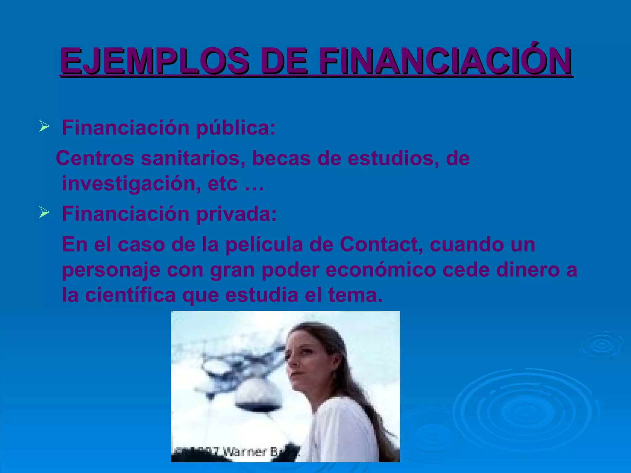 EJEMPLOS DE FINANCIACIÓN Financiación pública: Centros sanitarios, becas de estudios, de investigación, etc … Financiación privada: En el caso de la película de Contact, cuando un personaje con gran poder económico cede dinero a la científica que estudia el tema. 