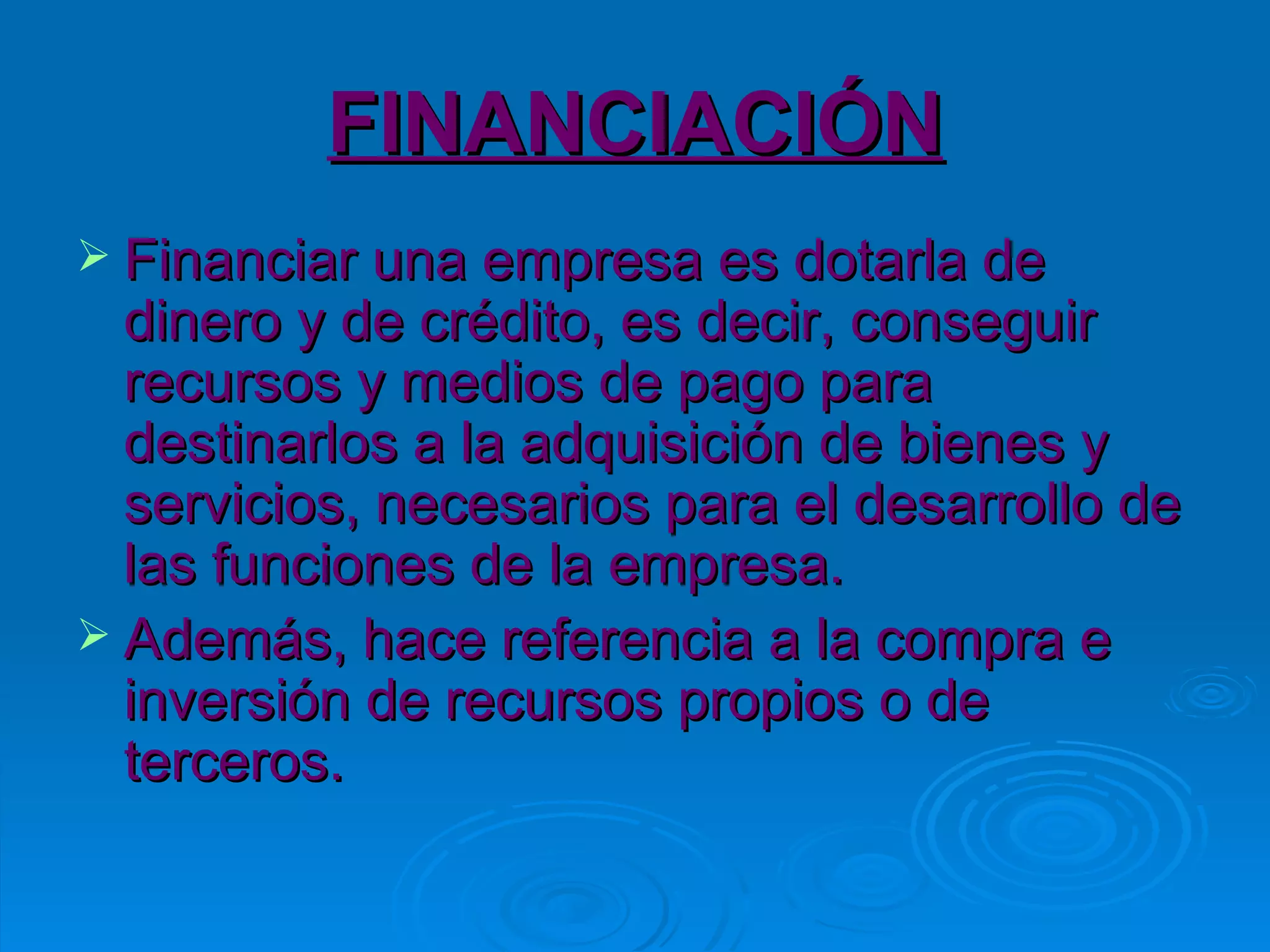 FINANCIACIÓN Financiar una empresa es dotarla de dinero y de crédito, es decir, conseguir recursos y medios de pago para destinarlos a la adquisición de bienes y servicios, necesarios para el desarrollo de las funciones de la empresa. Además, hace referencia a la compra e inversión de recursos propios o de terceros. 
