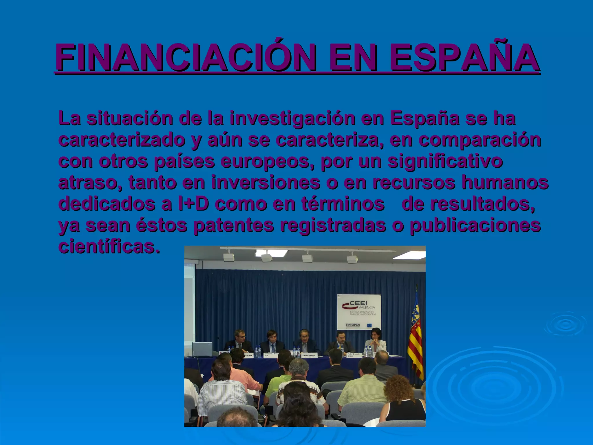 FINANCIACIÓN EN ESPAÑA La situación de la investigación en España se ha caracterizado y aún se caracteriza, en comparación con otros países europeos, por un significativo atraso, tanto en inversiones o en recursos humanos dedicados a I+D como en términos  de resultados, ya sean éstos patentes registradas o publicaciones científicas.  