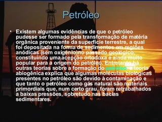 Petróleo Existem algumas evidências de que o petróleo pudesse ser formado pela transformação de matéria orgânica proveniente da superfície terrestre, a qual foi depositada na forma de sedimentos em regiões anódicas (sem oxigénio)no passado geológico, constituindo uma acepção ortodoxa e ainda muito popular para a origem do petróleo. Entretanto há outras teorias sobre a formação do  petróleo ,  a teoria abiogênica explica que algumas moléculas biológicas presentes no petróleo são devido à contaminação e que tanto o petróleo como gás natural são materiais primordiais que, num certo grau, foram retrabalhados a baixas pressões, sobretudo nas bacias sedimentares.  