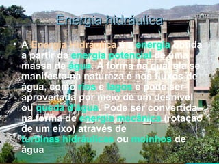 Energia hidráulica A  Energia Hidráulica  é a  energia  obtida a partir da  energia potencial  de uma massa de  água . A forma na qual ela se manifesta na natureza é nos fluxos de água, como  rios  e  lagos  e pode ser aproveitada por meio de um desnível ou  queda d'água . Pode ser convertida na forma de  energia mecânica  (rotação de um eixo) através de  turbinas hidráulicas  ou  moinhos  de água   