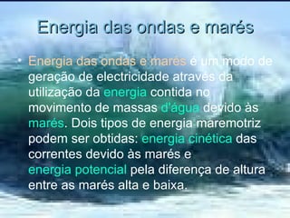 Energia das ondas e marés Energia das ondas e marés  é um modo de geração de electricidade através da utilização da  energia  contida no movimento de massas  d'água  devido às  marés . Dois tipos de energia maremotriz podem ser obtidas:  energia cinética  das correntes devido às marés e  energia potencial  pela diferença de altura entre as marés alta e baixa. 