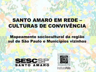 SANTO AMARO EM REDE –
CULTURAS DE CONVIVÊNCIA

 Mapeamento sociocultural da região
sul de São Paulo e Municípios vizinhos
 