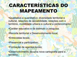 CARACTERÍSTICAS DO
   MAPEAMENTO
•Qualitativo e quantitativo: diversidade territorial e
cultural, relações de sociabilidade, relações com o
território, mobilidade urbana e cultural e pertencimento;
•Caráter educativo e de estimulo a pesquisa;
•Recorte territorial x Desenvolvimento local;
•Entrevistas locais;
•Presencial e participativo;
•Formação de agentes locais;
•Desenvolvimento de uma nova cartografia para o
território.
 