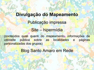 Divulgação do Mapeamento
              Publicação impressa
                Site – hipermídia
(conteúdos quali quanti do mapeamento, informações de
utilidade pública sobre as localidades e páginas
personalizadas dos grupos)

          Blog Santo Amaro em Rede
 