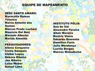 EQUIPE DE MAPEAMENTO

SESC SANTO AMARO:
Maracélia Ramos
Teixeira
Marco Antonio dos      INSTITUTO PÓLIS:
Santos                 Ana do Val
Marcos Prado Luchesi   Alexandre Pereira
Maurício Del Neri      Altair Moreira
Marcelo Alberini       Beatriz Vieira
Marina Almeida         Eduardo Quarenta
                       Hamilton Faria
PESQUISADORES:         Julio Mendonça
Alânia Cerqueira       Lucília Borges
Cintia Sampaio         Marcos Matsukuma
Cleber Lopes
Débora Ribeiro
Jan Ribeiro
Luiza Weber
Rafael Lima
 
