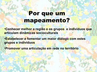 Por que um
            mapeamento?
•Conhecer melhor a região e os grupos e indivíduos que
articulam dinâmicas socioculturais
•Estabelecer e fomentar um maior diálogo com estes
grupos e indivíduos
•Promover uma articulação em rede no território
 