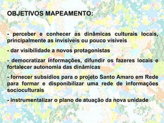 OBJETIVOS MAPEAMENTO:


- perceber e conhecer as dinâmicas culturais locais,
principalmente as invisíveis ou pouco visíveis
- dar visibilidade a novos protagonistas
- democratizar informações, difundir os fazeres locais e
fortalecer autonomia das dinâmicas
- fornecer subsídios para o projeto Santo Amaro em Rede
para formar e disponibilizar uma rede de informações
socioculturais
- instrumentalizar o plano de atuação da nova unidade
 