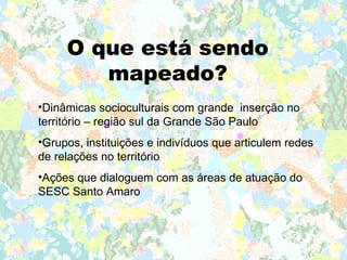 O que está sendo
        mapeado?
•Dinâmicas socioculturais com grande inserção no
território – região sul da Grande São Paulo
•Grupos, instituições e indivíduos que articulem redes
de relações no território
•Ações que dialoguem com as áreas de atuação do
SESC Santo Amaro
 