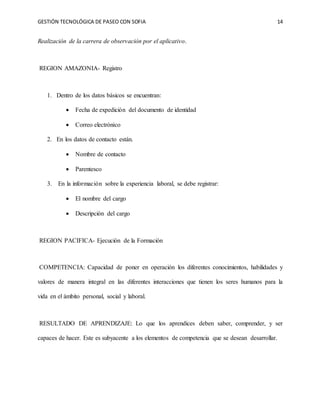 GESTIÓN TECNOLÓGICA DE PASEO CON SOFIA 14
Realización de la carrera de observación por el aplicativo.
REGION AMAZONIA- Registro
1. Dentro de los datos básicos se encuentran:
 Fecha de expedición del documento de identidad
 Correo electrónico
2. En los datos de contacto están.
 Nombre de contacto
 Parentesco
3. En la información sobre la experiencia laboral, se debe registrar:
 El nombre del cargo
 Descripción del cargo
REGION PACIFICA- Ejecución de la Formación
COMPETENCIA: Capacidad de poner en operación los diferentes conocimientos, habilidades y
valores de manera integral en las diferentes interacciones que tienen los seres humanos para la
vida en el ámbito personal, social y laboral.
RESULTADO DE APRENDIZAJE: Lo que los aprendices deben saber, comprender, y ser
capaces de hacer. Este es subyacente a los elementos de competencia que se desean desarrollar.
 