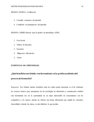 GESTIÓN TECNOLÓGICA DE PASEO CON SOFIA 15
REGION ANDINA- Certificación
 Consultar constancia del aprendiz
 Certificado de participación del aprendiz
REGION CARIBE-Sistema para la gestión de aprendizaje (LMS)
1. Foro Social
2. Tablero de discusión
3. Secuencia
4. Diligenciar información
5. Enviar
EVIDENCIAS DE APRENDIZAJE:
¿Qué beneficios nos brinda esta herramienta en la gestiónacadémicadel
proceso de formación?
Respuesta: Nos brindan muchos beneficios entre los cuales puedo mencionar es el de evidenciar
los recursos básicos para apropiarnos de las tecnologías de información y comunicación, también
esta herramienta nos da la oportunidad de un mejor intercambio de conocimientos con los
compañeros y los tutores, además de obtener una buena información que amplía los conceptos
desarrollados durante las clases, es más didáctico lo que permite.
 