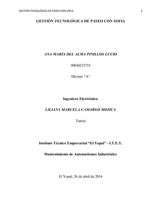 GESTIÓN TECNOLÓGICA DE PASEO CON SOFIA 2
GESTIÓN TECNOLÓGICA DE PASEO CON SOFIA
ANA MARÍA DEL ALMA PINILLOS LUCIO
99030215733
Décimo “A”
Ingeniera Electrónica
LILIANA MARCELA CAMARGO MOJICA
Tutora
Instituto Técnico Empresarial “El Yopal” - I.T.E.Y.
Mantenimiento de Automatismos Industriales
El Yopal, 26 de abril de 2014
 