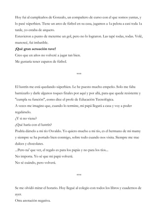 Hoy fui al cumpleaños de Gonzalo, un compañero de curso con el que somos yuntas, y
lo pasé súperbien. Tiene un arco de fútbol en su casa, jugamos a 1a pelota a casi toda 1a
tarde, yo estaba de arquero.
Estuvieron a punto de meterme un gol, pero no lo lograron. Las tapé todas, todas. Volé,
manoteé, fui imbatible.
¡Qué gran actuación tuve!
Creo que en años no volveré a jugar tan bien.
Me gustaría tener zapatos de fútbol.
***
El lustrín me está quedando súperbien. Le he puesto mucho empeño. Solo me falta
barnizarlo y darle algunos toques finales por aquí y por allá, para que quede resistente y
"cumpla su función", como dice el profe de Educación Tecnológica.
A veces me imagino que, cuando lo termine, mi papá llegará a casa y voy a poder
regalárselo.
¿Y si no viene?
¿Qué haría con el lustrín?
Podría dárselo a mi tío Osvaldo. Yo quiero mucho a mi tío, es el hermano de mi mamy
y siempre se ha portado bien conmigo, sobre todo cuando nos visita. Siempre me trae
dulces y chocolates.
...Pero na' que ver, el regalo es para los papás y no para los tíos...
No importa. Yo sé que mi papá volverá.
No sé cuándo, pero volverá.
***
Se me olvidó mirar el horario. Hoy llegué al colegio con todos los libros y cuadernos de
ayer.
Otra anotación negativa.
 