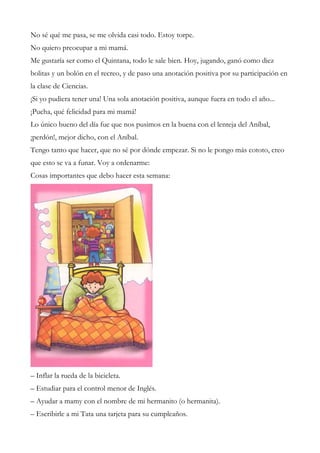 No sé qué me pasa, se me olvida casi todo. Estoy torpe.
No quiero preocupar a mi mamá.
Me gustaría ser como el Quintana, todo le sale bien. Hoy, jugando, ganó como diez
bolitas y un bolón en el recreo, y de paso una anotación positiva por su participación en
la clase de Ciencias.
¡Si yo pudiera tener una! Una sola anotación positiva, aunque fuera en todo el año...
¡Pucha, qué felicidad para mi mamá!
Lo único bueno del día fue que nos pusimos en la buena con el lenteja del Aníbal,
¡perdón!, mejor dicho, con el Aníbal.
Tengo tanto que hacer, que no sé por dónde empezar. Si no le pongo más cototo, creo
que esto se va a funar. Voy a ordenarme:
Cosas importantes que debo hacer esta semana:
– Inflar la rueda de la bicicleta.
– Estudiar para el control menor de Inglés.
– Ayudar a mamy con el nombre de mi hermanito (o hermanita).
– Escribirle a mi Tata una tarjeta para su cumpleaños.
 