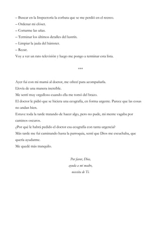 – Buscar en la Inspectoría la corbata que se me perdió en el recreo.
– Ordenar mi clóset.
– Cortarme las uñas.
– Terminar los últimos detalles del lustrín.
– Limpiar la jaula del hámster.
– Rezar.
Voy a ver un rato televisión y luego me pongo a terminar esta lista.
***
Ayer fui con mi mamá al doctor, me ofrecí para acompañarla.
Llovía de una manera increíble.
Me sentí muy orgulloso cuando ella me tomó del brazo.
El doctor le pidió que se hiciera una ecografía, en forma urgente. Parece que las cosas
no andan bien.
Estuve toda la tarde tratando de hacer algo, pero no pude, mi mente vagaba por
caminos oscuros.
¿Por qué le habrá pedido el doctor esa ecografía con tanta urgencia?
Más tarde me fui caminando hasta la parroquia, sentí que Dios me escuchaba, que
quería ayudarme.
Me quedé más tranquilo.
Por favor, Dios,
ayuda a mi madre,
necesita de Ti.
 