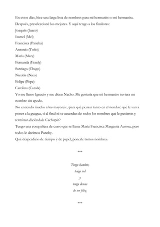 En estos días, hice una larga lista de nombres para mi hermanito o mi hermanita.
Después, preseleccioné los mejores. Y aquí tengo a los finalistas:
Joaquín (Juaco)
Isamel (Mel)
Francisca (Pancha)
Antonio (Toño)
María (Mary)
Fernanda (Fendy)
Santiago (Chago)
Nicolás (Nico)
Felipe (Pepe)
Carolina (Carola)
Yo me llamo Ignacio y me dicen Nacho. Me gustaría que mi hermanito tuviera un
nombre sin apodo.
No entiendo mucho a los mayores: ¿para qué pensar tanto en el nombre que le van a
poner a la guagua, si al final ni se acuerdan de todos los nombres que le pusieron y
terminan diciéndole Cachupín?
Tengo una compañera de curso que se llama María Francisca Margarita Aurora, pero
todos le decimos Panchy.
Qué desperdicio de tiempo y de papel, ponerle tantos nombres.
***
Tengo hambre,
tengo sed
y
tengo deseos
de ser feliz.
***
 