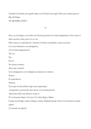 Terminé mi lustrín, me quedó súper con el barniz de nogal. Falta una semana para el
Día del Padre.
TE QUIERO, PAPÁ.
***
Hoy, en el colegio, en el ramo de Ciencias pasamos los microorganismos. Son como el
alma nuestra: están, pero no se ven.
Ellos nacen, se reproducen y mueren. Forman sociedades, como nosotros.
Los seres humanos son inteligentes.
¿Y los microorganismos?
Tal vez.
No.
No sé.
No tienen cerebro.
¡Pero qué extraño!
Con inteligencia o sin inteligencia, hacemos lo mismo.
Nacen.
Se reproducen.
Mueren.
Creo que he descubierto algo muy importante.
A propósito, ¿conocerán mis nietos a un extraterrestre?
Apostaría todos mis ahorros a que sí.
El ser humano llegó a la Luna. Un robot llegó a Marte.
Cuánta tecnología, cuánto trabajo, cuánta sabiduría puede tener el ser humano cuando
quiere.
¿Y cuando no quiere?
 