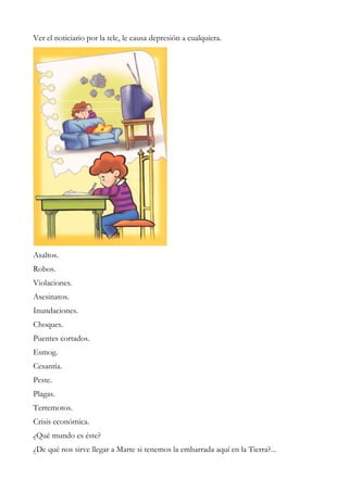 Ver el noticiario por la tele, le causa depresión a cualquiera.
Asaltos.
Robos.
Violaciones.
Asesinatos.
Inundaciones.
Choques.
Puentes cortados.
Esmog.
Cesantía.
Peste.
Plagas.
Terremotos.
Crisis económica.
¿Qué mundo es éste?
¿De qué nos sirve llegar a Marte si tenemos la embarrada aquí en la Tierra?...
 