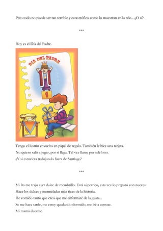 Pero todo no puede ser tan terrible y catastrófico como lo muestran en la tele... ¿O sí?
***
Hoy es el Día del Padre.
Tengo el lustrín envuelto en papel de regalo. También le hice una tarjeta.
No quiero salir a jugar, por si llega. Tal vez llame por teléfono.
¿Y si estuviera trabajando fuera de Santiago?
***
Mi Ita me trajo ayer dulce de membrillo. Está súperrico, esta vez lo preparó con nueces.
Hace los dulces y mermeladas más ricas de la historia.
He comido tanto que creo que me enfermaré de la guata...
Se me hace tarde, me estoy quedando dormido, me iré a acostar.
Mi mamá duerme.
 