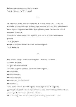Delicioso tu dulce de membrillo, Ita, gracias.
YO SÉ QUE MI PAPÁ VENDRÁ.
***
Me saqué un 4,3 en la prueba de Geografía. Se demoró harto el profe en dar los
resultados, estuvo con licencia médica porque se quebró un brazo. Ni el sufrimiento del
brazo enyesado lo puso más sensible, sigue igual de apretado con las notas. Pero al
menos no fue un rojo.
No he vuelto a tener anotaciones negativas, pero aún no he podido obtener una
positiva.
Yo sé que puedo.
Guardé el lustrín en el clóset. Se estaba llenando de polvo.
TENGO PENA.
***
Hoy no fui al colegio. Mi Ita llevó de urgencia a mi mamy a la clínica.
No estaba muy bien.
Yo quise ir con ella también.
Todos los hospitales y clínicas tienen ese olor tan especial.
Olor a enfermo.
Olor a sufrimiento.
Olor a desesperanza.
Olor a muerte, a incertidumbre.
Olor a silencio.
Tenía sueño, hambre, dolor. De repente vi a mi papá en uno de los pasillos.
¡Qué alegría tan grande ver a mi papá después de tanto tiempo! Pero qué triste verlo ahí,
en ese lugar de sufrimiento. Y la mamá enferma.
Me abrazó largo rato. Me dijo que nos quería mucho y que mamá iba a sanar.
 