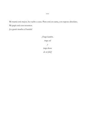 ***
Mi mamá está mejor, ha vuelto a casa. Pero está en cama, con reposo absoluto.
Mi papá está con nosotros.
¡Le gustó mucho el lustrín!
¡Tengo hambre,
tengo sed
y
tengo deseos
de ser feliz!
 