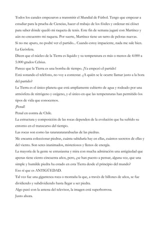 Todos los canales empezaron a transmitir el Mundial de Fútbol. Tengo que empezar a
estudiar para la prueba de Ciencias, hacer el trabajo de los fósiles y ordenar mi clóset
para saber dónde quedó mi raqueta de tenis. Este fin de semana jugaré con Martínez y
aún no encuentro mi raqueta. Por suerte, Martínez tiene un tarro de pelotas nuevas.
Si no me apuro, no podré ver el partido... Cuando estoy impaciente, nada me sale bien.
La Geósfera.
Dicen que el núcleo de la Tierra es líquido y su temperatura es más o menos de 4.000 a
5.000 grados Celsius.
Parece que la Tierra es una bomba de tiempo. ¡Ya empezó el partido!
Está sonando el teléfono, no voy a contestar. ¿A quién se le ocurre llamar justo a la hora
del partido?
La Tierra es el único planeta que está ampliamente cubierto de agua y rodeado por una
atmósfera de nitrógeno y oxígeno, y el único en que las temperaturas han permitido los
tipos de vida que conocemos.
¡Penal!
Penal en contra de Chile.
La estructura y composición de las rocas dependen de la evolución que ha sufrido su
entorno en el transcurso del tiempo.
Las rocas son como las tataratatatarabuelas de las piedras.
Me encanta coleccionar piedras, cuánta sabiduría hay en ellas, cuántos secretos de ellas y
del viento. Son seres inanimados, misteriosos y llenos de energía.
La mayoría de la gente se entusiasma y mira con mucha admiración una antigüedad que
apenas tiene ciento cincuenta años, pero, ¿se han puesto a pensar, alguna vez, que una
simple y humilde piedra ha estado en esta Tierra desde el principio del mundo?
Eso sí que es ANTIGÜEDAD.
Tal vez fue una gigantesca roca o montaña la que, a través de billones de años, se fue
dividiendo y subdividiendo hasta llegar a ser piedra.
Algo pasó con la antena del televisor, la imagen está superborrosa.
Justo ahora.
 