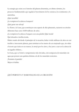 La energía que existe en el interior del planeta determina, en último término, los
procesos fundamentales que regulan el movimiento de los océanos, los continentes y la
atmósfera.
¡Qué increíble!
¡Le rompieron la cabeza al arquero!
¡Qué gente tan salvaje!
La Tierra y la Luna, que constituyen una especie de dúo planetario, nacieron en crisoles
diferentes hace unos 4.600 millones de años.
¡Le rompieron la cabeza al arquero con una piedra! ¡Qué ironía!
Qué absurda e insólita ironía.
Haber estado ahí desde el principio de la creación, haber vivido millones de años en este
insólito e irreverente planeta, para terminar en las manos de un enajenado que, sin saber
el tesoro que tenía en sus manos, la arrojó por los aires y fue justo a caer en la cabeza de
un jugador chileno...
La Luna, que se formó a temperaturas más elevadas, está compuesta de materiales sin
agua que poseen una química distinta a la de los materiales terrestres.
¡Terminó el partido!
Mejor ni hablar.
¡QUÉ PERFECTA Y MARAVILLOSA ES LA CREACIÓN!
 