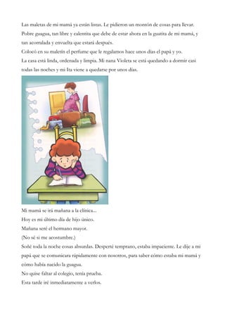 Las maletas de mi mamá ya están listas. Le pidieron un montón de cosas para llevar.
Pobre guagua, tan libre y calentita que debe de estar ahora en la guatita de mi mamá, y
tan acorralada y envuelta que estará después.
Colocó en su maletín el perfume que le regalamos hace unos días el papá y yo.
La casa está linda, ordenada y limpia. Mi nana Violeta se está quedando a dormir casi
todas las noches y mi Ita viene a quedarse por unos días.
Mi mamá se irá mañana a la clínica...
Hoy es mi último día de hijo único.
Mañana seré el hermano mayor.
(No sé si me acostumbre.)
Soñé toda la noche cosas absurdas. Desperté temprano, estaba impaciente. Le dije a mi
papá que se comunicara rápidamente con nosotros, para saber cómo estaba mi mamá y
cómo había nacido la guagua.
No quise faltar al colegio, tenía prueba.
Esta tarde iré inmediatamente a verlos.
 