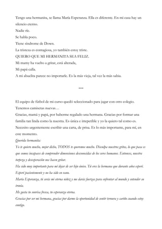 Tengo una hermanita, se llama María Esperanza. Ella es diferente. En mi casa hay un
silencio eterno.
Nadie ríe.
Se habla poco.
Tiene síndrome de Down.
La tristeza es contagiosa, yo también estoy triste.
QUIERO QUE MI HERMANITA SEA FELIZ.
Mi mamy ha vuelto a gritar, está alterada,
Mi papá calla.
A mi abuelita parece no importarle. Es la más vieja, tal vez la más sabia.
***
El equipo de fútbol de mi curso quedó seleccionado para jugar con otro colegio.
Tenemos camisetas nuevas…
Gracias, mamá y papá, por haberme regalado una hermana. Gracias por formar una
familia tan linda como la nuestra. Es única e irrepetible y yo la quiero tal como es.
Necesito urgentemente escribir una carta, de prisa. Es lo más importante, para mí, en
este momento.
Querida hermanita:
Yo te quiero mucho, mejor dicho, TODOS te queremos mucho. Disculpa nuestros gritos, lo que pasa es
que somos incapaces de comprender dimensiones desconocidas de los seres humanos. Entonces, nuestra
torpeza y desesperación nos hacen gritar.
Ha sido muy importante para mí dejar de ser hijo único. Tú eres la hermana que durante años esperé.
Esperé pacientemente y no ha sido en vano.
María Esperanza, tú serás mi eterna niñez y me darás fuerzas para enfrentar al mundo y entender su
ironía.
Me gusta tu sonrisa fresca, tu esperanza eterna.
Gracias por ser mi hermana, gracias por darme la oportunidad de sentir ternura y cariño cuando estoy
contigo.
 