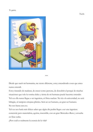 Te quiere,
Nacho
***
Desde que nació mi hermanita, me siento diferente, estoy entendiendo cosas que antes
nunca entendí.
Estoy tratando de madurar, de crecer como persona, de descubrir el porqué de muchas
situaciones que solo la sonrisa dulce y tierna de mi hermana puede hacerme entender.
Tal vez ella nunca llegue a ser ingeniera, ni física nuclear. No irá a la universidad, no será
bilingüe, ni tampoco cirujana plástica. Será un ser humano, un gran ser humano.
No nos basta con eso.
Tal vez nos haría más felices saber que algún día podría llegar a ser una ingeniera
comercial, pero materialista, egoísta, insensible, con un gran Mercedez–Benz y envuelta
en finas sedas.
¿Pero cuál es realmente la esencia de la vida?
 