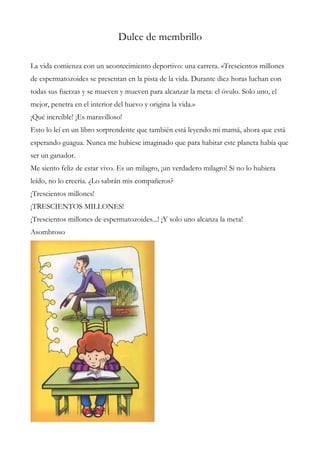 Dulce de membrillo
La vida comienza con un acontecimiento deportivo: una carrera. «Trescientos millones
de espermatozoides se presentan en la pista de la vida. Durante diez horas luchan con
todas sus fuerzas y se mueven y mueven para alcanzar la meta: el óvulo. Solo uno, el
mejor, penetra en el interior del huevo y origina la vida.»
¡Qué increíble! ¡Es maravilloso!
Esto lo leí en un libro sorprendente que también está leyendo mi mamá, ahora que está
esperando guagua. Nunca me hubiese imaginado que para habitar este planeta había que
ser un ganador.
Me siento feliz de estar vivo. Es un milagro, ¡un verdadero milagro! Si no lo hubiera
leído, no lo creería. ¿Lo sabrán mis compañeros?
¡Trescientos millones!
¡TRESCIENTOS MILLONES!
¡Trescientos millones de espermatozoides...! ¡Y solo uno alcanza la meta!
Asombroso
 