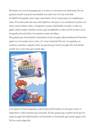 Mi mamá, con esto de la guagua que va a nacer, se encuentra muy ilusionada. No me
gustaría causarle una pena mostrándole una mala nota. Un rojo sería fatal.
Es difícil la Geografía, tanto mapa, tanto límite. Yo no sé para qué nos complicamos
tanto. El mundo sería más sano, más higiénico, más puro, si no existieran los países con
tantos muros, límites reales e imaginarios, estacas, alambradas con púas y todas esa
güifas. Hasta campos minados existen, ¡qué inexplicable es todo esto! Si no fuera así, la
Geografía sería más fácil y los hombres serían más libres.
Me gustaría que mi hermanito o hermanita tuviera un papá. ¿Será hombrecito? Entonces
jugaré con él, cuando crezca, claro. ¿Y si nace mujercita? No me veo jugando con
muñecas, cocinitas y espejitos. Pero me gustaría que tuviera un papá. No sé de dónde
sacarle uno, se me tiene que ocurrir algo.
Una especie de línea imaginaria, como la línea del Ecuador, no está, pero existe, es
importante y todos tenemos que conocerla. No hay guagua que se precie de tal que no
tenga un papá. Será difícil decirle a mi hermanito (o hermanita) que nuestro papá se fue.
Tal vez vuelva algún día.
 