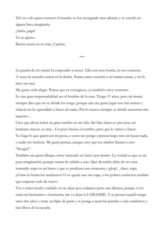 Tal vez solo quiso conocer el mundo, se fue navegando mar adentro y se enredó en
alguna línea imaginaria.
¡Adiós, papá!
Yo te quiero.
Buena suerte en tu viaje, Capitán.
***
La guatita de mi mamá ha empezado a crecer. Ella está muy bonita, la veo contenta.
A veces la escucho cantar en la ducha. Nunca antes escuché a mi mamá cantar, y no lo
hace tan mal.
Me gusta verla alegre. Parece que es contagioso, yo también estoy contento.
Es una gran responsabilidad ser el hombre de la casa. Tengo 11 años, pero mi mamá
siempre dice que no sé dónde los tengo, porque aún me gusta jugar con mis autitos y
todavía no he aprendido a hacer mi cama. Por lo menos siempre sé dónde encontrar mis
juguetes...
Creo que ahora habrá un gran cambio en mi vida. Ser hijo único es una cosa; ser
hermano mayor, es otra... Un poco brusco el cambio, pero qué le vamos a hacer.
Yo hago lo que quiero en mi pieza, a veces me pongo a pensar largo rato sin hacer nada,
y nadie me molesta. Me gusta pensar, aunque creo que los adultos llaman a esto
"divagar".
También me gusta dibujar, estoy haciendo un barco por dentro. La verdad es que es mi
pura imaginación, porque nunca he subido a uno. Qué divertido debe de ser estar
tomando sopa en un barco y que se produzca una tormenta y ¡plop!... chao, sopa.
¿Cómo lo harán los marineros? O se queda uno sin sopa, o los pobres cocineros tendrán
que empezar todo de nuevo.
Voy a tener mucho cuidado en no dejar por cualquier parte mis dibujos, porque si los
toma mi hermanito o hermanita, me va dejar LA GRANDE. Y ni pensar cuando tenga
unos dos años y tome un lápiz de pasta y se ponga a rayar las paredes o mis cuadernos y
mis libros de la escuela.
 