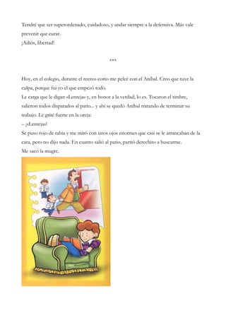 Tendré que ser superordenado, cuidadoso, y andar siempre a la defensiva. Más vale
prevenir que curar.
¡Adiós, libertad!
***
Hoy, en el colegio, durante el recreo corto me peleé con el Aníbal. Creo que tuve la
culpa, porque fui yo el que empezó todo.
Le carga que le digan «Lenteja» y, en honor a la verdad, lo es. Tocaron el timbre,
salieron todos disparados al patio... y ahí se quedó Aníbal tratando de terminar su
trabajo. Le grité fuerte en la oreja:
– ¡«Lenteja»!
Se puso rojo de rabia y me miró con unos ojos enormes que casi se le arrancaban de la
cara, pero no dijo nada. En cuanto salió al patio, partió derechito a buscarme.
Me sacó la mugre.
 