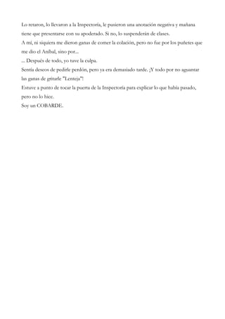 Lo retaron, lo llevaron a la Inspectoría, le pusieron una anotación negativa y mañana
tiene que presentarse con su apoderado. Si no, lo suspenderán de clases.
A mí, ni siquiera me dieron ganas de comer la colación, pero no fue por los puñetes que
me dio el Aníbal, sino por...
... Después de todo, yo tuve la culpa.
Sentía deseos de pedirle perdón, pero ya era demasiado tarde. ¡Y todo por no aguantar
las ganas de gritarle "Lenteja"!
Estuve a punto de tocar la puerta de la Inspectoría para explicar lo que había pasado,
pero no lo hice.
Soy un COBARDE.
 