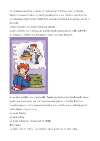 Mi coordinación motora es pésima. En Educación Tecnológica (antes se llamaba
Técnico Manual, pero ahora les cambiaron el nombre a casi todos los ramos), no hay
caso conmigo, siempre corto chueco. Con tijeras, con sierras, con lo que sea... ése no es
mi fuerte.
Estamos haciendo un lustrín con madera terciada.
Quiero apurarme con el trabajo, me gustaría tenerlo terminado para el Día del Padre.
Yo ni siquiera sé el teléfono de mi papá, y menos su nueva dirección.
Me gustaría mandarlo por encomienda y hacerle una linda tarjeta, decirle que lo quiero
mucho, que lo necesito y que estoy muy chico aún para ser el hombre de la casa.
Cuando empezó a esperar guagua, mi mamá se puso muy llorona, y eso hacía que mi
papá anduviera muy nervioso.
Mi mamá lloraba.
Mi papá gritaba.
Mi mamá gritaba más fuerte, MÁS FUERTE.
¡Pobre papá!
Un día se fue y no volvió. Hace veintitrés días y medio que mi papá se fue.
 