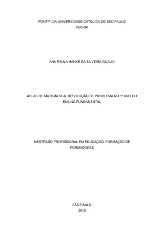 PONTIFÍCIA UNIVERSIDADE CATÓLICA DE SÃO PAULO
PUC-SP
ANA PAULA HANKE DA SILVEIRA GUALDI
AULAS DE MATEMÁTICA: RESOLUÇÃO DE PROBLEMA NO 1º ANO DO
ENSINO FUNDAMENTAL
MESTRADO PROFISSIONAL EM EDUCAÇÃO: FORMAÇÃO DE
FORMADORES
SÃO PAULO
2015
 