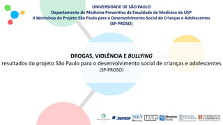 UNIVERSIDADE DE SÃO PAULO
Departamento de Medicina Preven<va da Faculdade de Medicina da USP
II Workshop do Projeto São Paulo para o Desenvolvimento Social de Crianças e Adolescentes
(SP-PROSO)
DROGAS, VIOLÊNCIA E BULLYING
resultados do projeto São Paulo para o desenvolvimento social de crianças e adolescentes
(SP-PROSO)
 