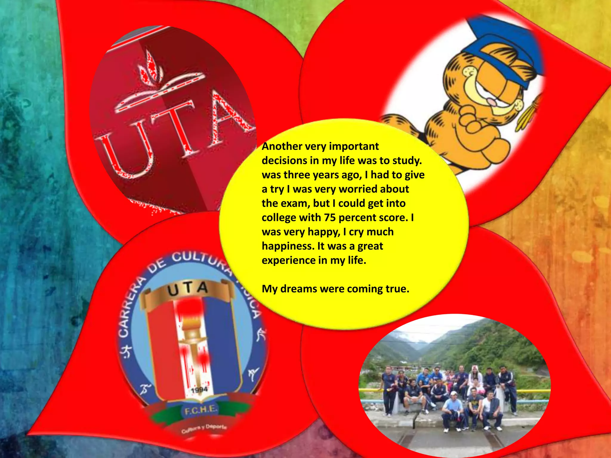 Another very important
decisions in my life was to study.
was three years ago, I had to give
a try I was very worried about
the exam, but I could get into
college with 75 percent score. I
was very happy, I cry much
happiness. It was a great
experience in my life.
My dreams were coming true.

 