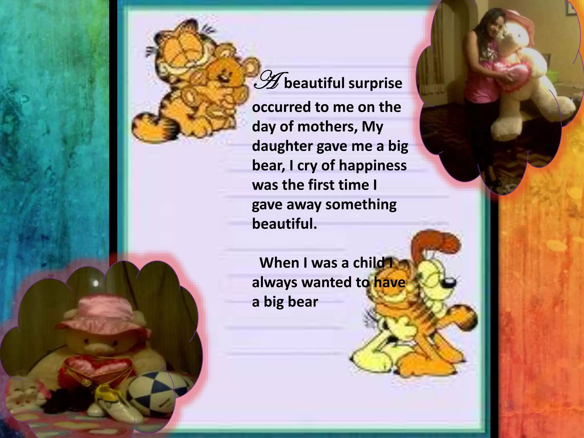 A

beautiful surprise
occurred to me on the
day of mothers, My
daughter gave me a big
bear, I cry of happiness
was the first time I
gave away something
beautiful.
When I was a child I
always wanted to have
a big bear

 