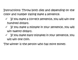 Instructions: Throw both dies and depending on the
color and number falling make a sentence.
 If you make a correct sentence, you will win one
hundred dollars.
 If you make a mistake in your sentence, you will
win twenty dollars.
 If you make many mistakes in your sentence, you
will win one coin.
The winner is the person who has more money.
 