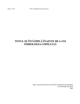 Page 1 of 107

Totul se întâmplă înainte de şase ani

TOTUL SE ÎNTĂMPLĂ ÎNAINTE DE 6 ANI
PSIHOLOGIA COPILULUI

Sper ca aceasta carte să-ţi fie de folos în educarea lui Alexandru
Cu mult drag Ana Savin
2005

 