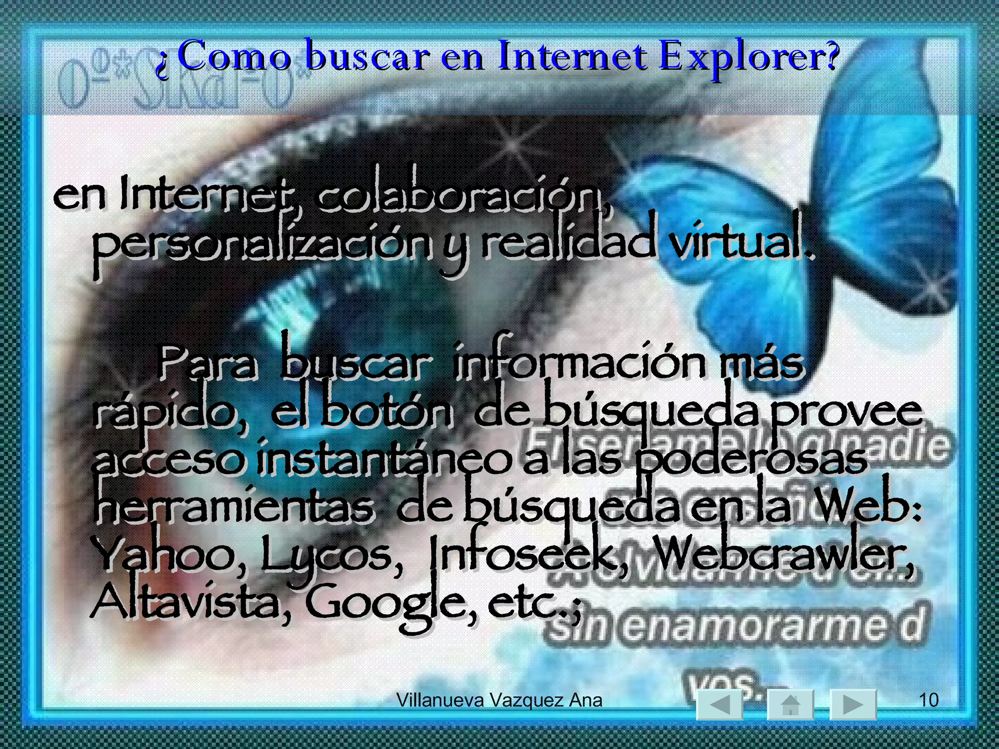 ¿Como buscar en Internet Explorer? en Internet, colaboración, personalización y realidad virtual. Para  buscar  información más rápido,  el botón  de búsqueda provee  acceso instantáneo a las poderosas  herramientas  de búsqueda en la  Web:  Yahoo, Lycos,  Infoseek,  Webcrawler, Altavista, Google, etc.;  