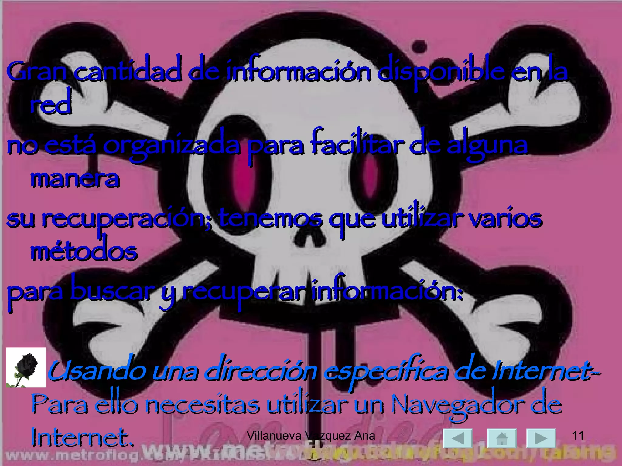 Gran cantidad de información disponible en la red  no está organizada para facilitar de alguna manera  su recuperación; tenemos que utilizar varios métodos  para buscar y recuperar información: Usando una dirección específica de   Internet -Para ello necesitas utilizar un Navegador de Internet. 