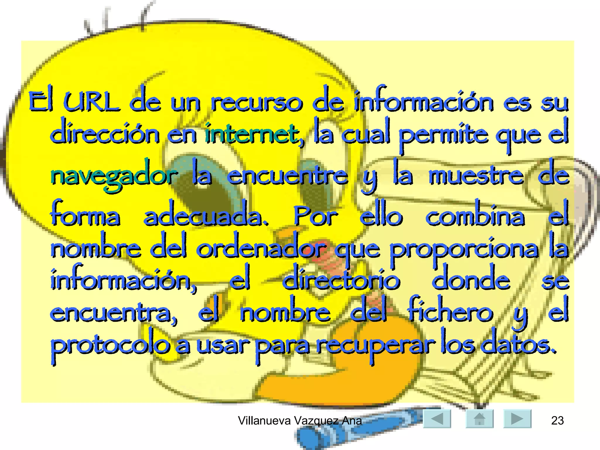 El URL de un recurso de información es su dirección en  internet , la cual permite que el  navegador  la encuentre y la muestre de forma adecuada. Por ello combina el nombre del ordenador que proporciona la información, el directorio donde se encuentra, el nombre del fichero y el protocolo a usar para recuperar los datos. 