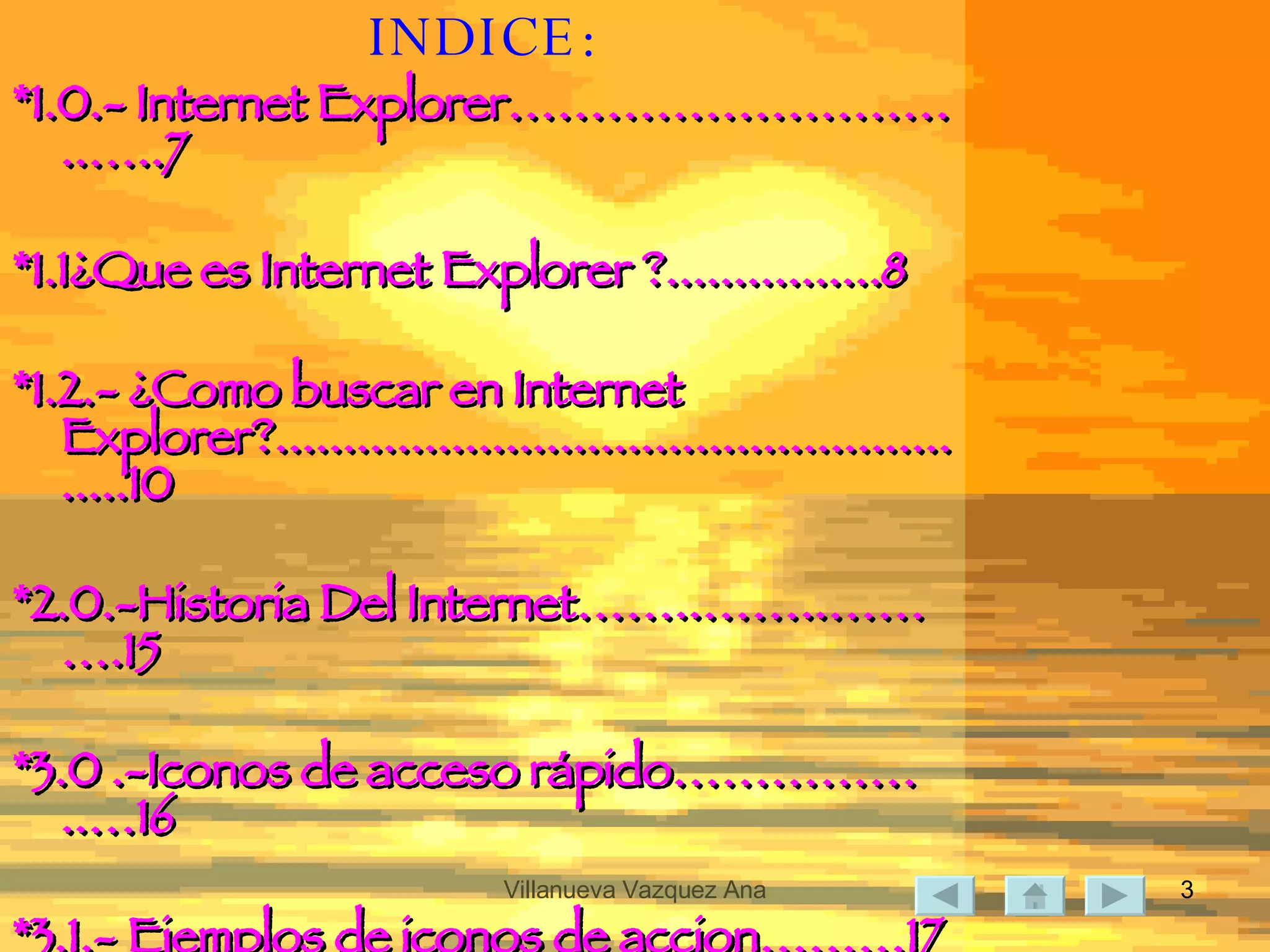INDICE: *1.0.- Internet Explorer………………………..…..7 *1.1¿Que es Internet Explorer ?................8 *1.2.- ¿Como buscar en Internet Explorer?.......................................................10 *2.0.-Historia Del Internet……..……..……….15 *3.0 .-Iconos de acceso rápido……………..…16 *3.1.- Ejemplos de iconos de accion………17 *3.1.- Dibujo de iconos de acceso  rapido………………………………………………….………20 