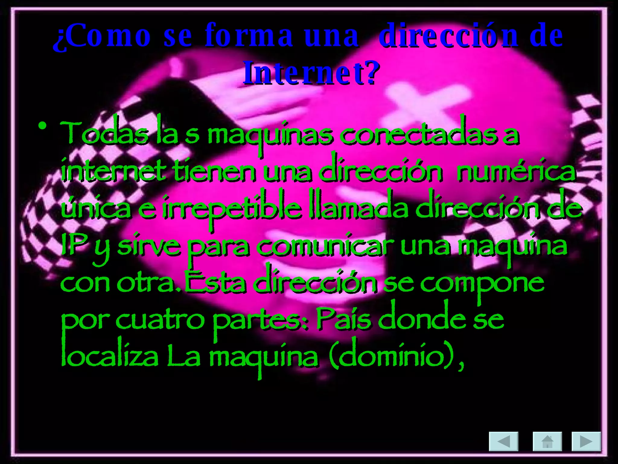 ¿Como se forma una  dirección de Internet? Todas la s maquinas conectadas a internet tienen una dirección  numérica única e irrepetible llamada dirección de IP y sirve para comunicar una maquina con otra.Esta dirección se compone por cuatro partes: País donde se localiza La maquina (dominio),  
